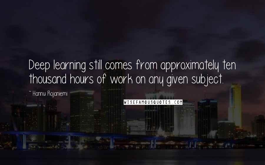 Hannu Rajaniemi Quotes: Deep learning still comes from approximately ten thousand hours of work on any given subject.
