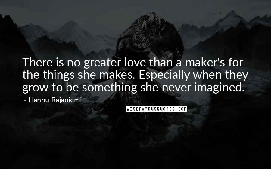 Hannu Rajaniemi Quotes: There is no greater love than a maker's for the things she makes. Especially when they grow to be something she never imagined.