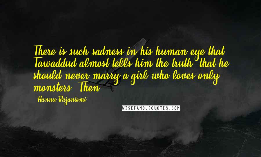 Hannu Rajaniemi Quotes: There is such sadness in his human eye that Tawaddud almost tells him the truth: that he should never marry a girl who loves only monsters. Then