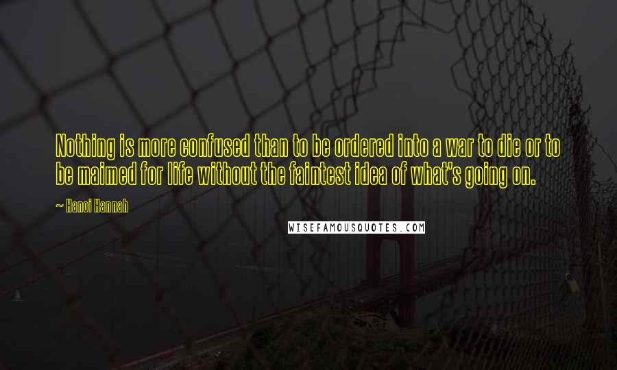 Hanoi Hannah Quotes: Nothing is more confused than to be ordered into a war to die or to be maimed for life without the faintest idea of what's going on.