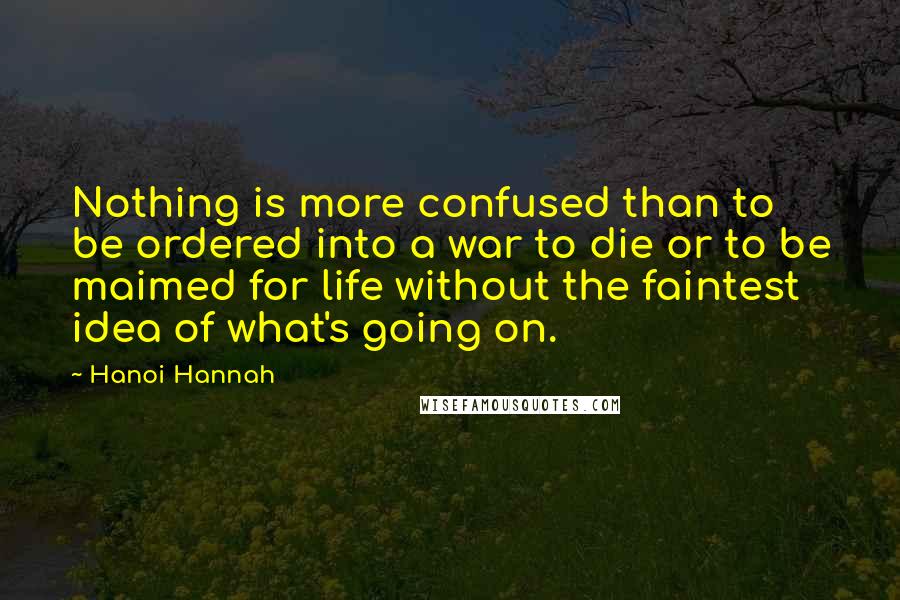 Hanoi Hannah Quotes: Nothing is more confused than to be ordered into a war to die or to be maimed for life without the faintest idea of what's going on.