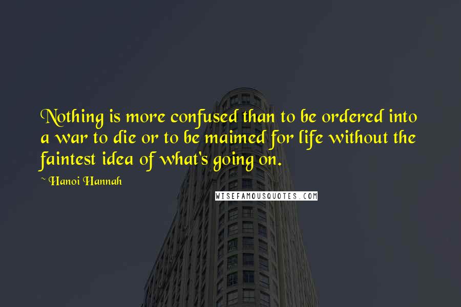 Hanoi Hannah Quotes: Nothing is more confused than to be ordered into a war to die or to be maimed for life without the faintest idea of what's going on.