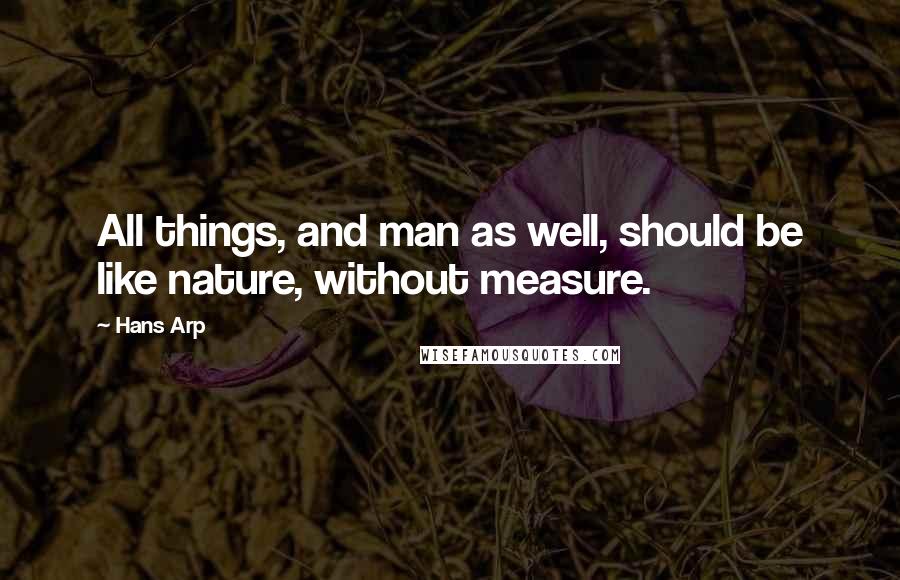 Hans Arp Quotes: All things, and man as well, should be like nature, without measure.