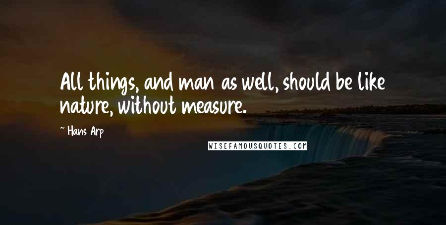 Hans Arp Quotes: All things, and man as well, should be like nature, without measure.