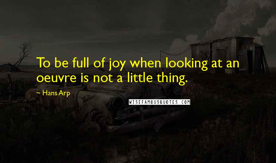 Hans Arp Quotes: To be full of joy when looking at an oeuvre is not a little thing.