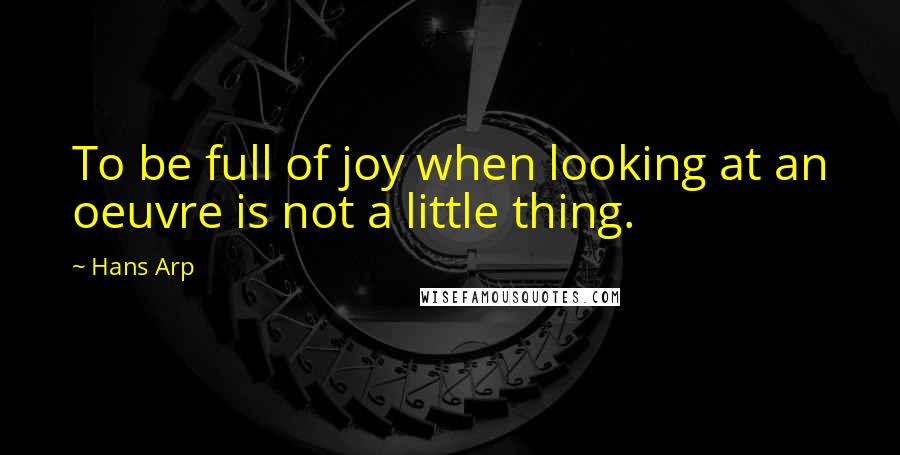 Hans Arp Quotes: To be full of joy when looking at an oeuvre is not a little thing.