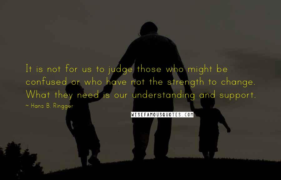 Hans B. Ringger Quotes: It is not for us to judge those who might be confused or who have not the strength to change. What they need is our understanding and support.