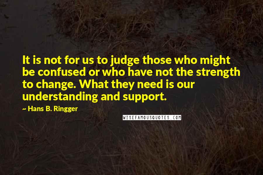 Hans B. Ringger Quotes: It is not for us to judge those who might be confused or who have not the strength to change. What they need is our understanding and support.