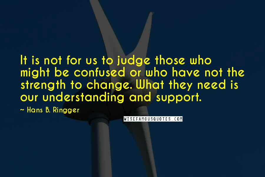 Hans B. Ringger Quotes: It is not for us to judge those who might be confused or who have not the strength to change. What they need is our understanding and support.