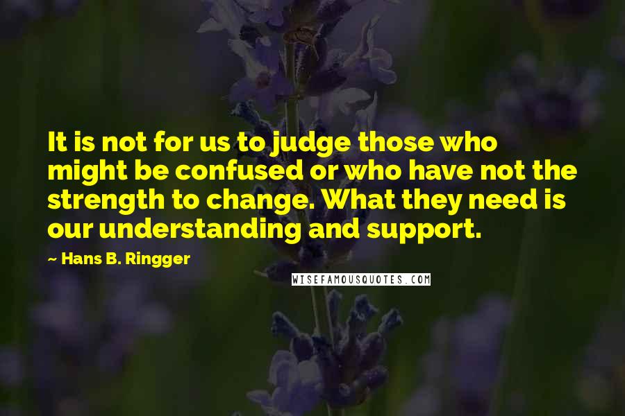 Hans B. Ringger Quotes: It is not for us to judge those who might be confused or who have not the strength to change. What they need is our understanding and support.