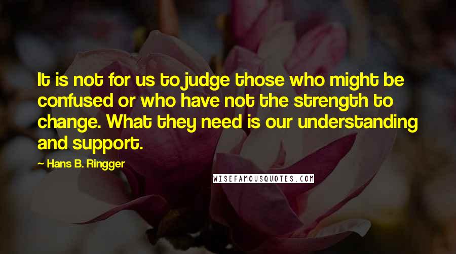 Hans B. Ringger Quotes: It is not for us to judge those who might be confused or who have not the strength to change. What they need is our understanding and support.