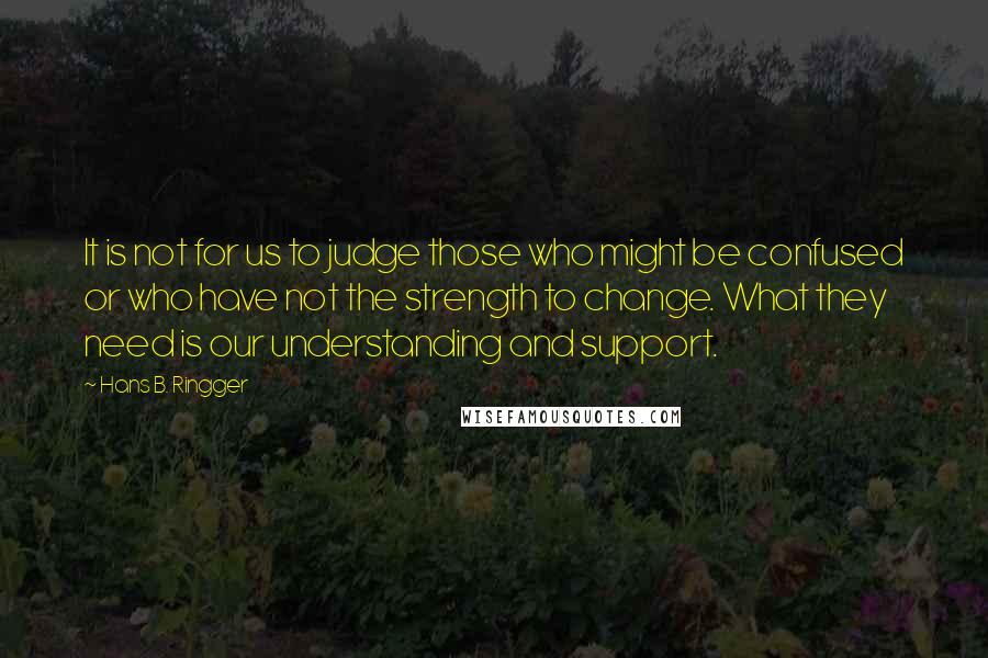 Hans B. Ringger Quotes: It is not for us to judge those who might be confused or who have not the strength to change. What they need is our understanding and support.