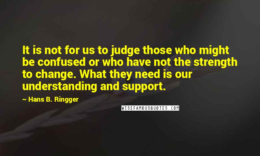 Hans B. Ringger Quotes: It is not for us to judge those who might be confused or who have not the strength to change. What they need is our understanding and support.