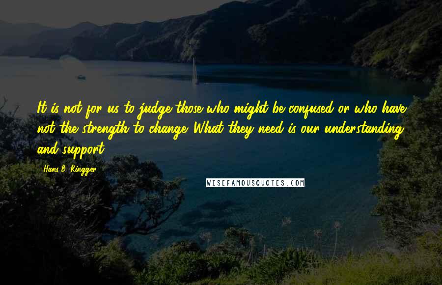 Hans B. Ringger Quotes: It is not for us to judge those who might be confused or who have not the strength to change. What they need is our understanding and support.