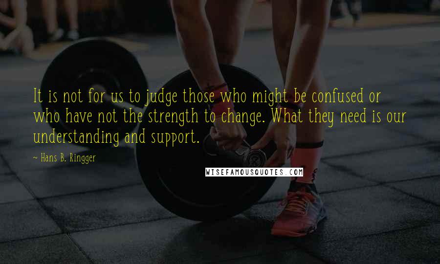 Hans B. Ringger Quotes: It is not for us to judge those who might be confused or who have not the strength to change. What they need is our understanding and support.