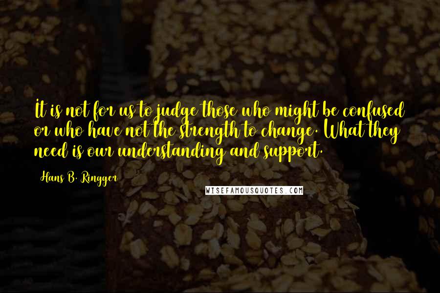 Hans B. Ringger Quotes: It is not for us to judge those who might be confused or who have not the strength to change. What they need is our understanding and support.