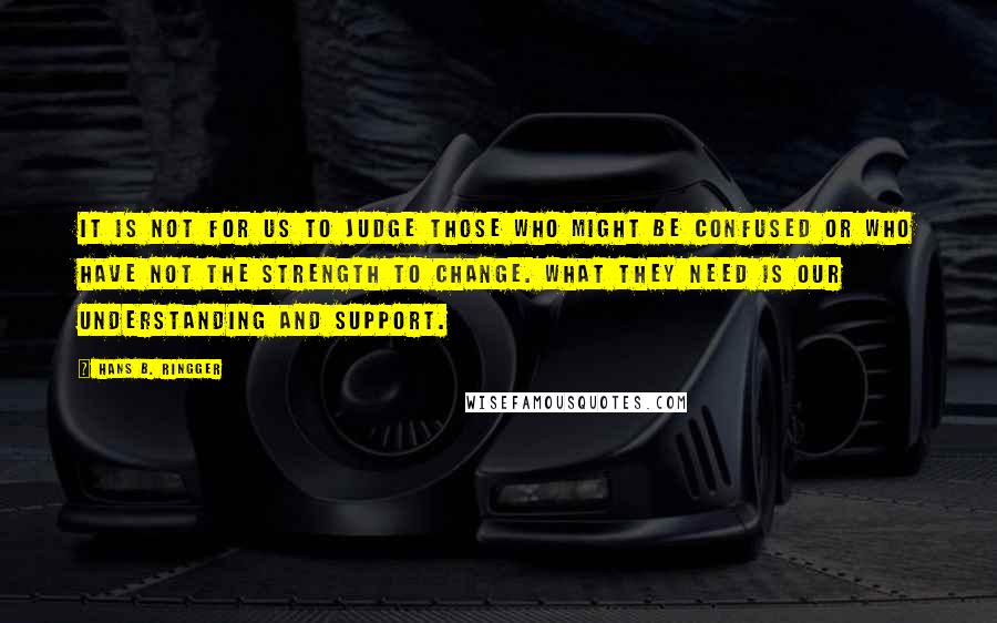 Hans B. Ringger Quotes: It is not for us to judge those who might be confused or who have not the strength to change. What they need is our understanding and support.