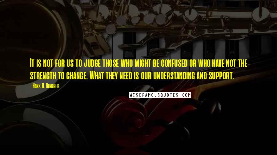 Hans B. Ringger Quotes: It is not for us to judge those who might be confused or who have not the strength to change. What they need is our understanding and support.