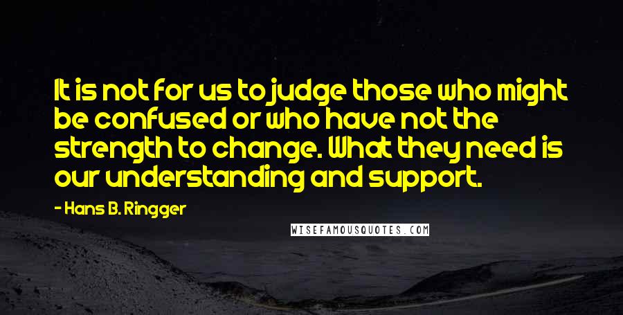 Hans B. Ringger Quotes: It is not for us to judge those who might be confused or who have not the strength to change. What they need is our understanding and support.