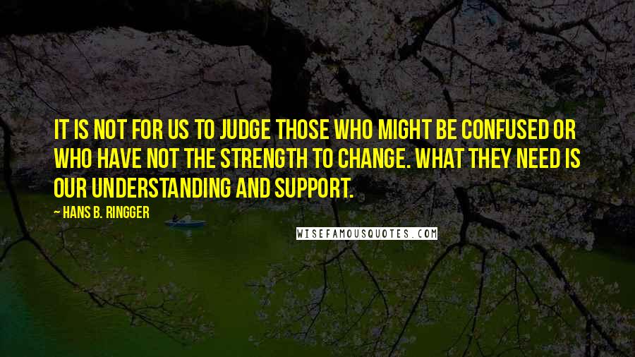 Hans B. Ringger Quotes: It is not for us to judge those who might be confused or who have not the strength to change. What they need is our understanding and support.