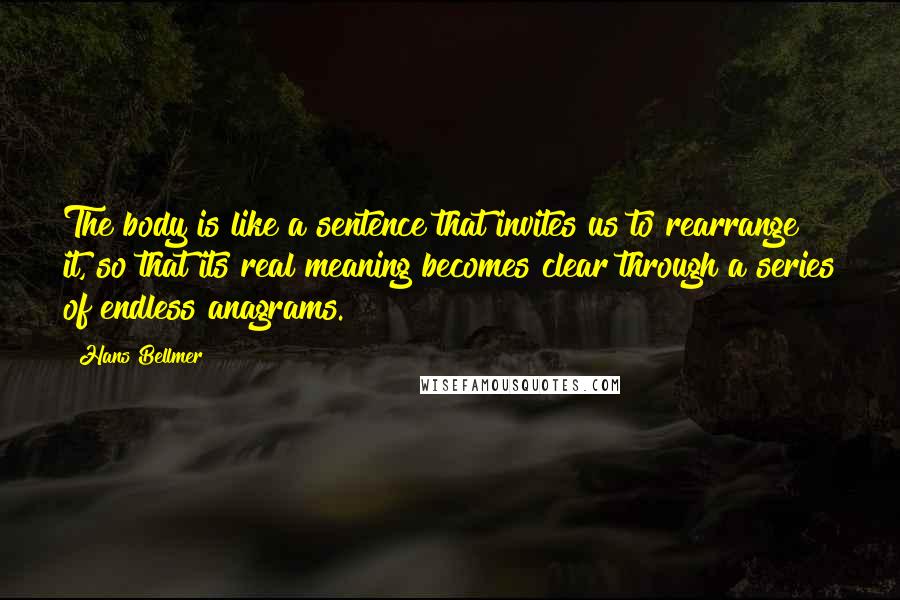 Hans Bellmer Quotes: The body is like a sentence that invites us to rearrange it, so that its real meaning becomes clear through a series of endless anagrams.