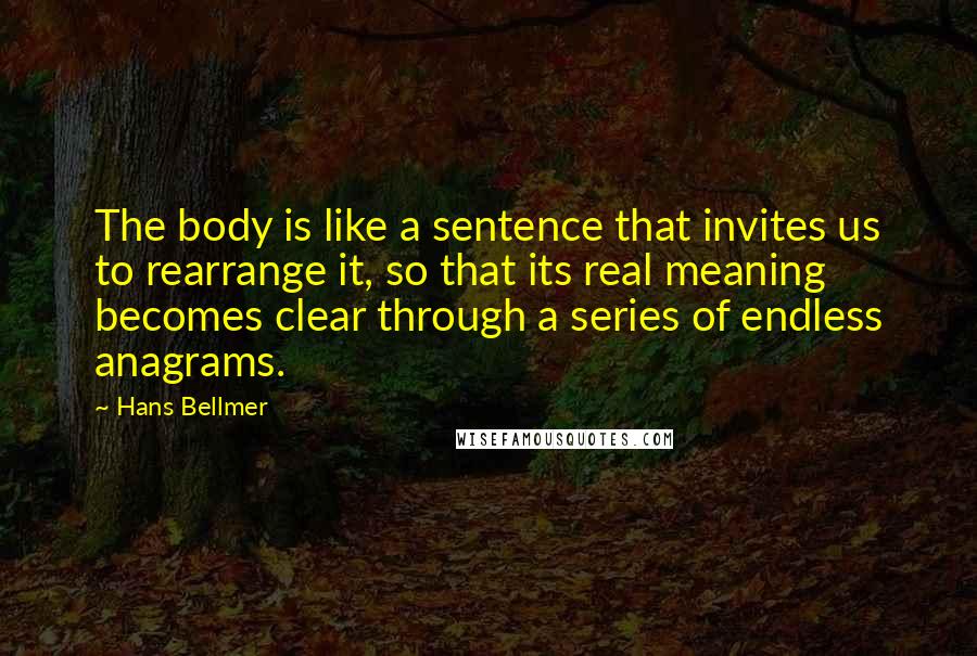 Hans Bellmer Quotes: The body is like a sentence that invites us to rearrange it, so that its real meaning becomes clear through a series of endless anagrams.