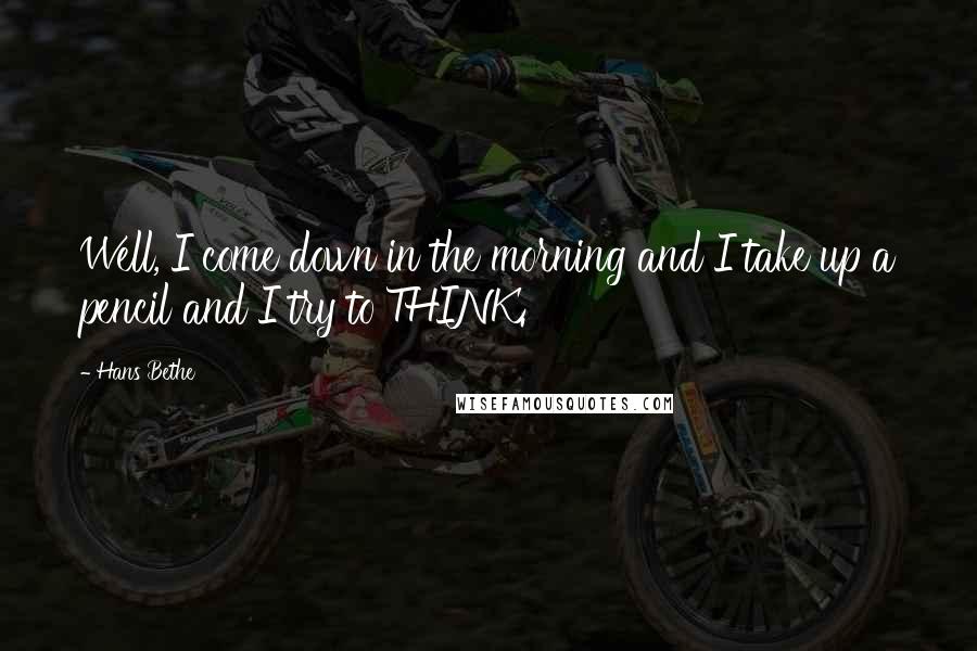 Hans Bethe Quotes: Well, I come down in the morning and I take up a pencil and I try to THINK.