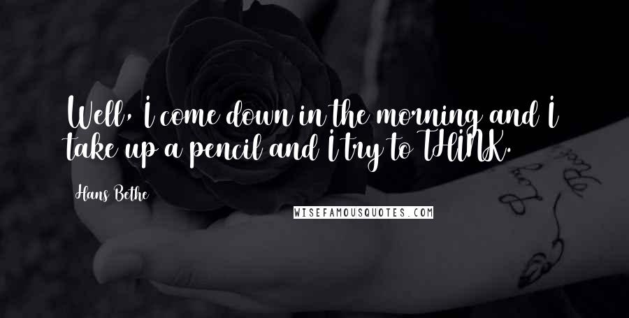 Hans Bethe Quotes: Well, I come down in the morning and I take up a pencil and I try to THINK.