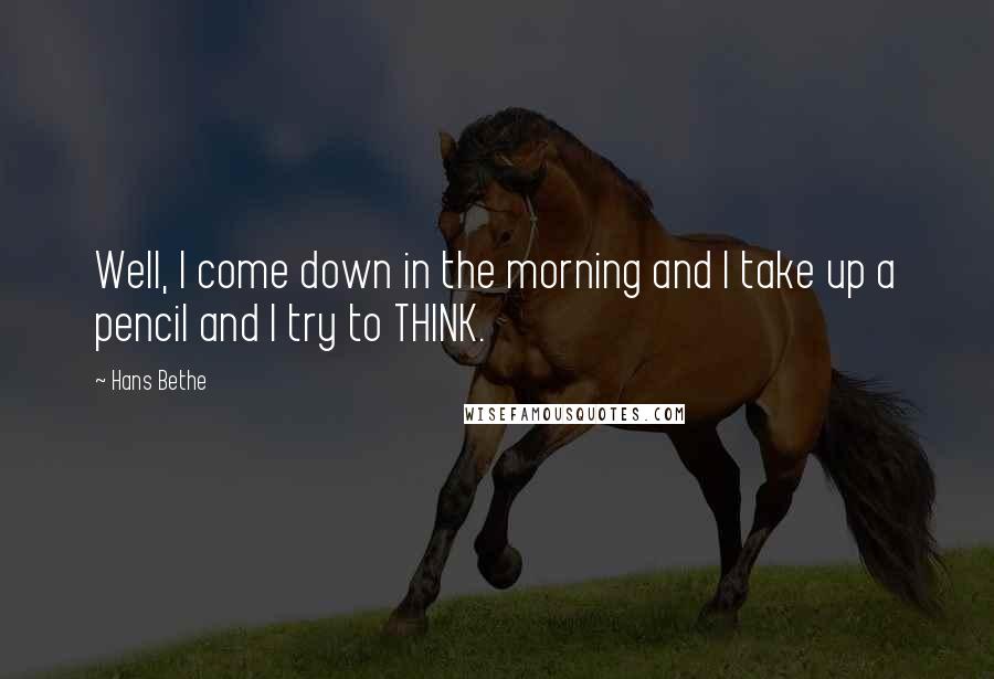 Hans Bethe Quotes: Well, I come down in the morning and I take up a pencil and I try to THINK.