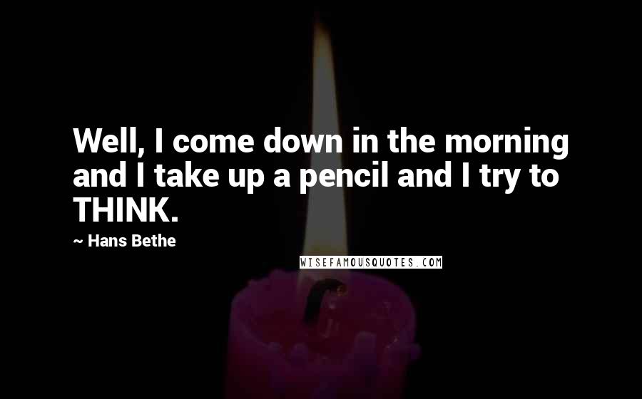 Hans Bethe Quotes: Well, I come down in the morning and I take up a pencil and I try to THINK.