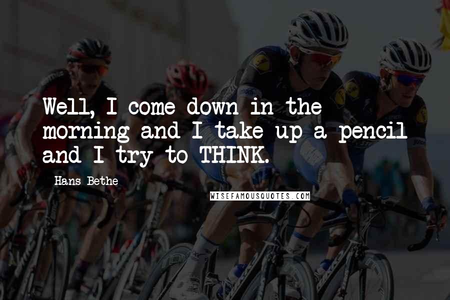 Hans Bethe Quotes: Well, I come down in the morning and I take up a pencil and I try to THINK.