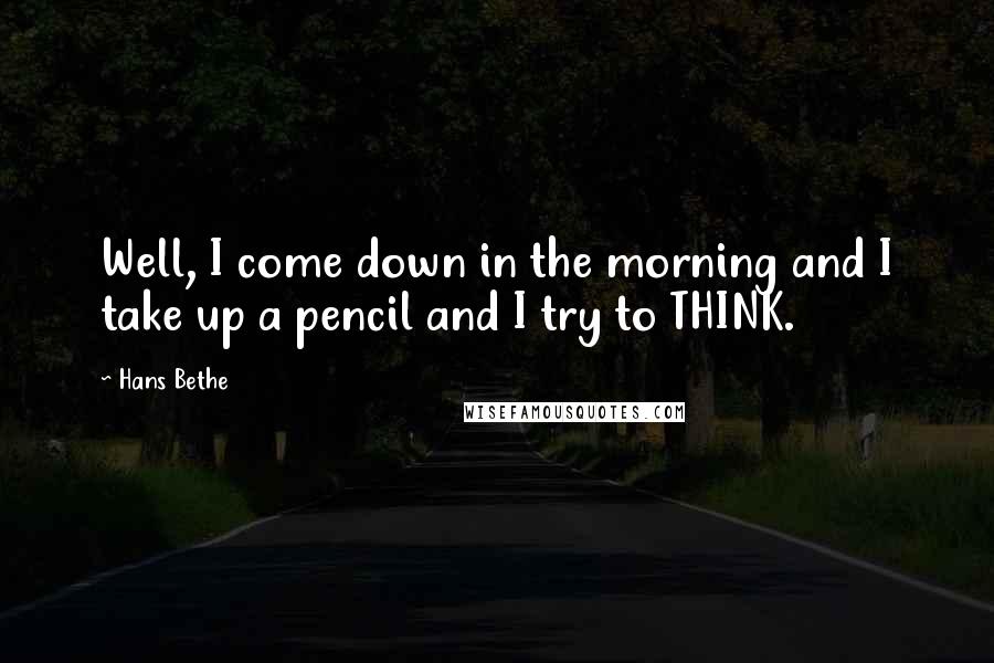 Hans Bethe Quotes: Well, I come down in the morning and I take up a pencil and I try to THINK.