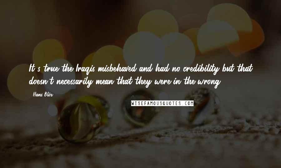 Hans Blix Quotes: It's true the Iraqis misbehaved and had no credibility but that doesn't necessarily mean that they were in the wrong.