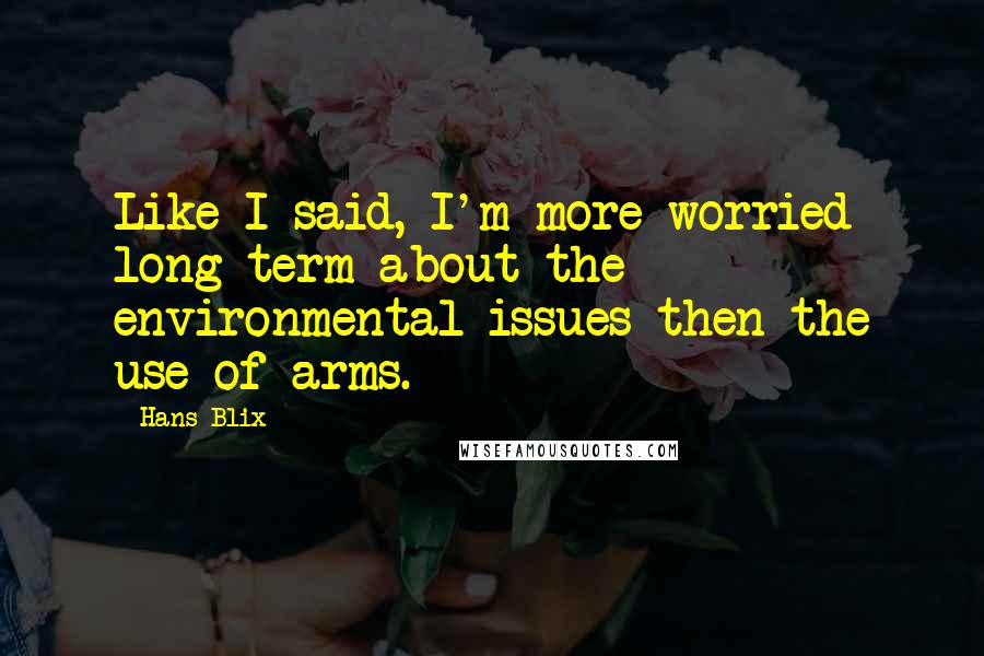 Hans Blix Quotes: Like I said, I'm more worried long term about the environmental issues then the use of arms.