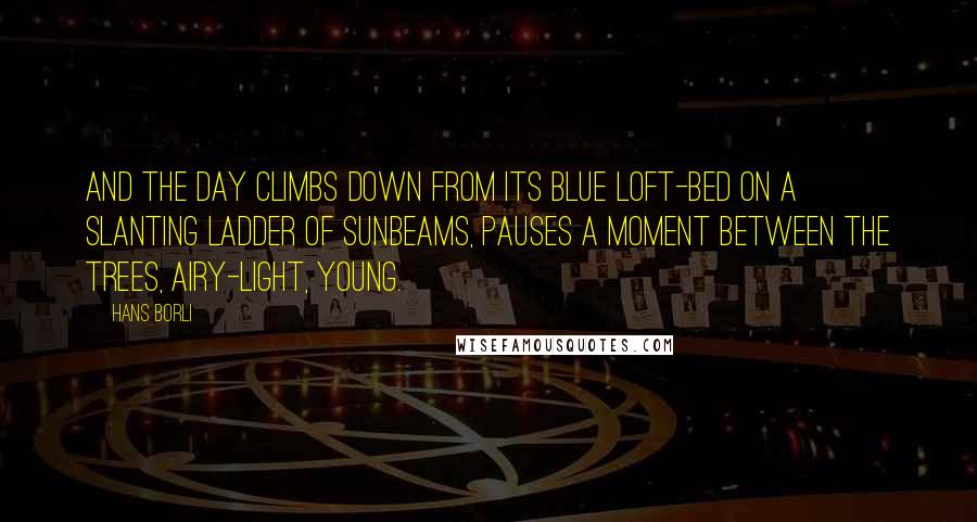 Hans Borli Quotes: And the day climbs down from its blue loft-bed on a slanting ladder of sunbeams, pauses a moment between the trees, airy-light, young.