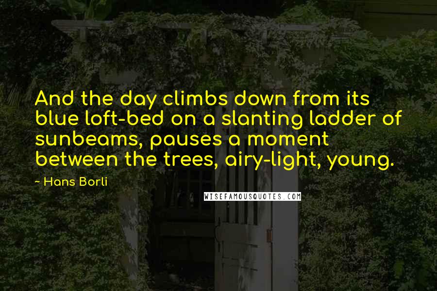 Hans Borli Quotes: And the day climbs down from its blue loft-bed on a slanting ladder of sunbeams, pauses a moment between the trees, airy-light, young.