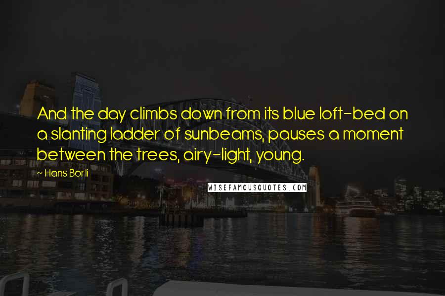 Hans Borli Quotes: And the day climbs down from its blue loft-bed on a slanting ladder of sunbeams, pauses a moment between the trees, airy-light, young.