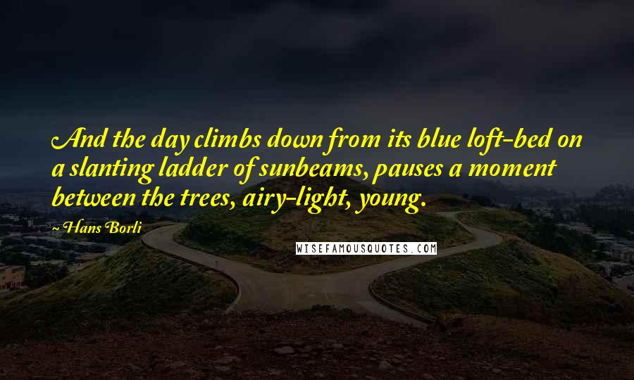 Hans Borli Quotes: And the day climbs down from its blue loft-bed on a slanting ladder of sunbeams, pauses a moment between the trees, airy-light, young.