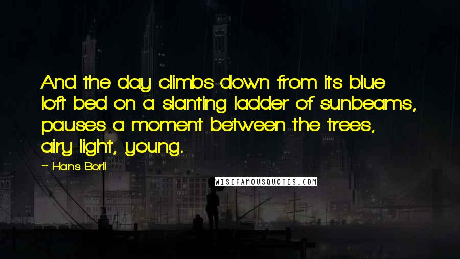 Hans Borli Quotes: And the day climbs down from its blue loft-bed on a slanting ladder of sunbeams, pauses a moment between the trees, airy-light, young.