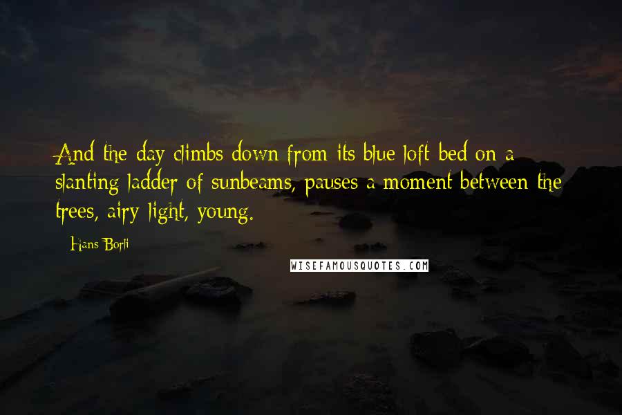 Hans Borli Quotes: And the day climbs down from its blue loft-bed on a slanting ladder of sunbeams, pauses a moment between the trees, airy-light, young.