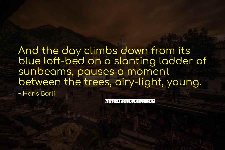 Hans Borli Quotes: And the day climbs down from its blue loft-bed on a slanting ladder of sunbeams, pauses a moment between the trees, airy-light, young.