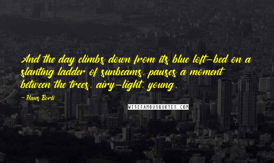 Hans Borli Quotes: And the day climbs down from its blue loft-bed on a slanting ladder of sunbeams, pauses a moment between the trees, airy-light, young.