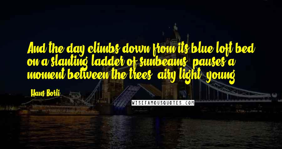 Hans Borli Quotes: And the day climbs down from its blue loft-bed on a slanting ladder of sunbeams, pauses a moment between the trees, airy-light, young.