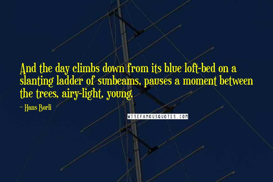 Hans Borli Quotes: And the day climbs down from its blue loft-bed on a slanting ladder of sunbeams, pauses a moment between the trees, airy-light, young.