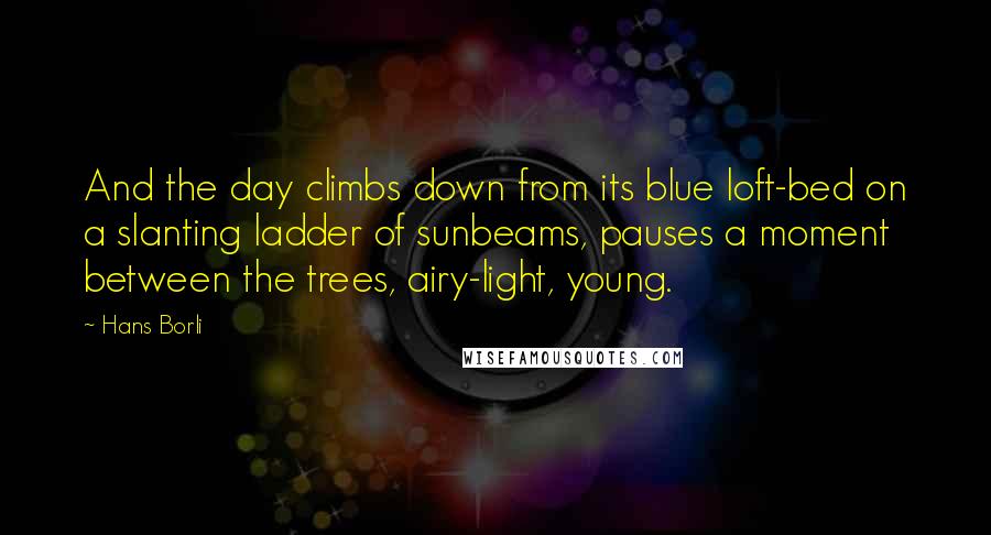 Hans Borli Quotes: And the day climbs down from its blue loft-bed on a slanting ladder of sunbeams, pauses a moment between the trees, airy-light, young.