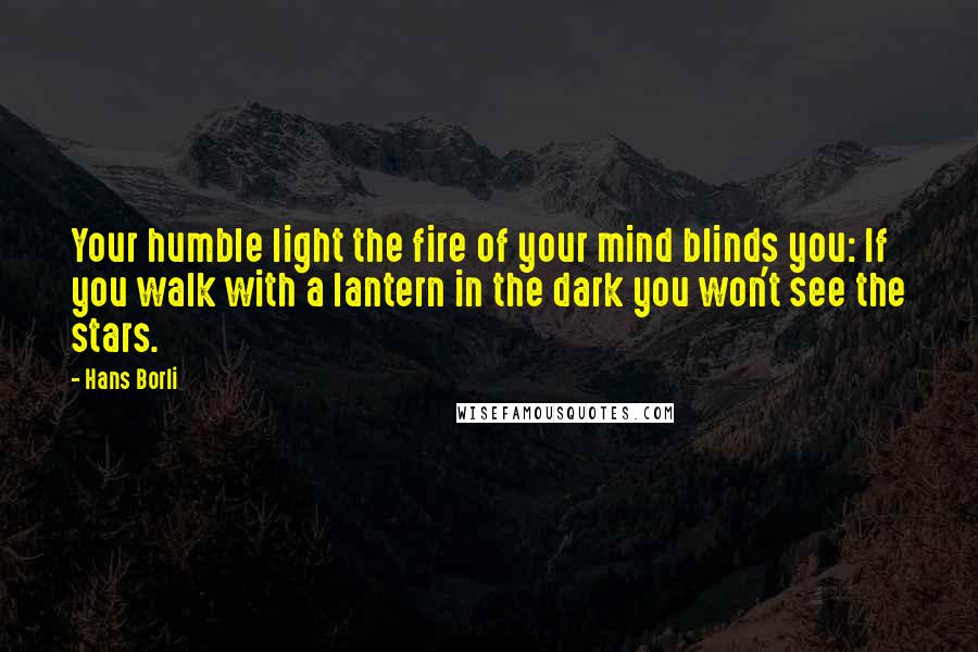 Hans Borli Quotes: Your humble light the fire of your mind blinds you: If you walk with a lantern in the dark you won't see the stars.