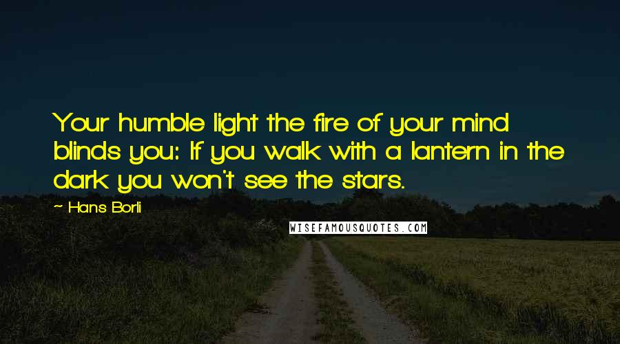 Hans Borli Quotes: Your humble light the fire of your mind blinds you: If you walk with a lantern in the dark you won't see the stars.
