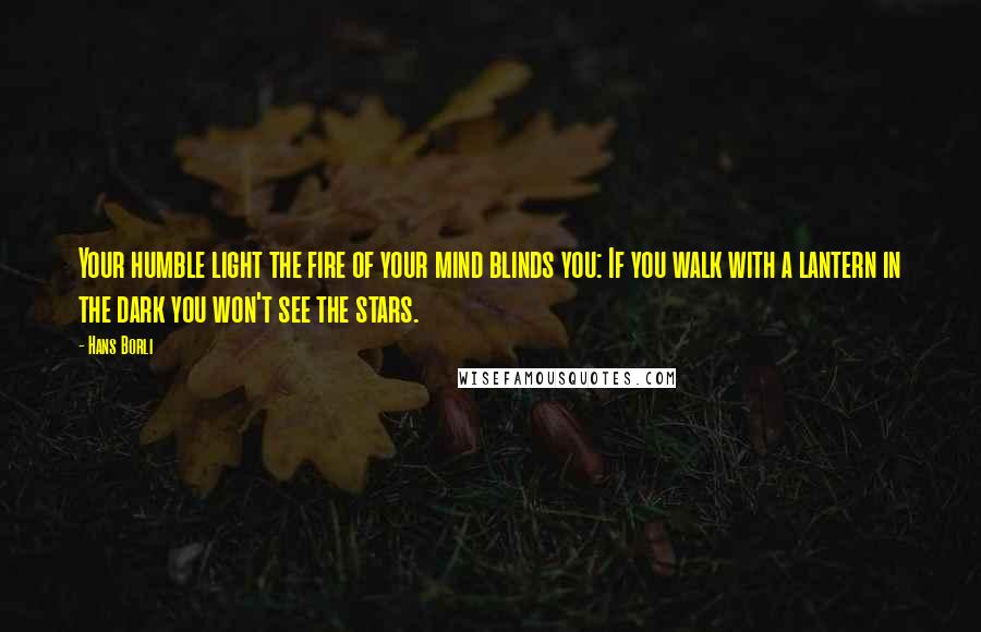 Hans Borli Quotes: Your humble light the fire of your mind blinds you: If you walk with a lantern in the dark you won't see the stars.