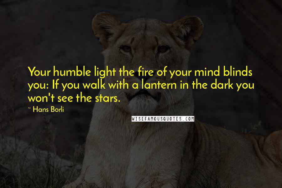 Hans Borli Quotes: Your humble light the fire of your mind blinds you: If you walk with a lantern in the dark you won't see the stars.