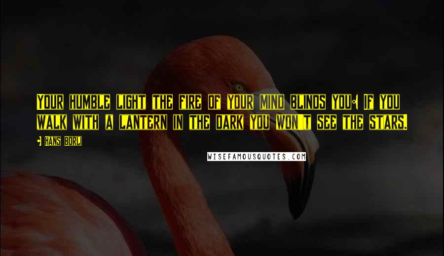 Hans Borli Quotes: Your humble light the fire of your mind blinds you: If you walk with a lantern in the dark you won't see the stars.